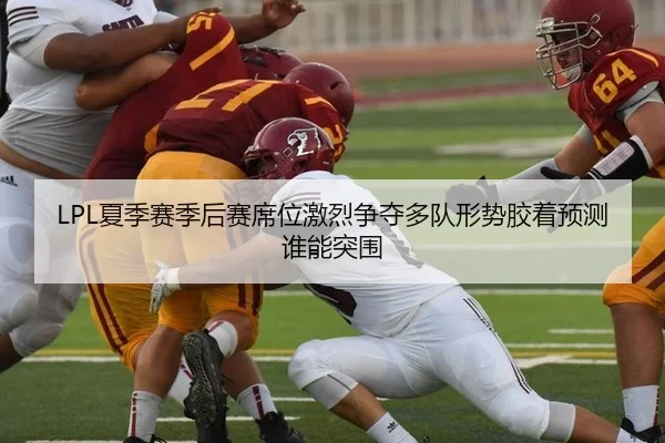LPL夏季赛季后赛席位激烈争夺多队形势胶着预测谁能突围