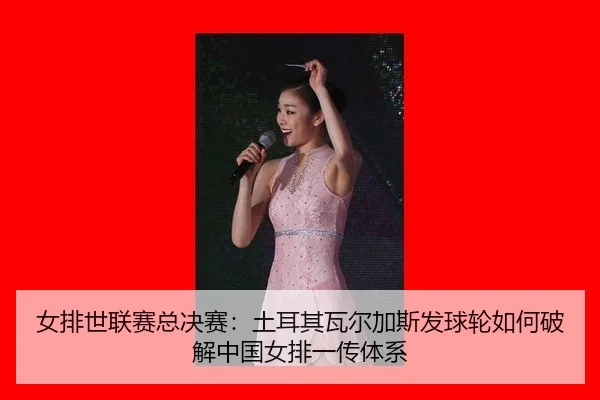女排世联赛总决赛：土耳其瓦尔加斯发球轮如何破解中国女排一传体系